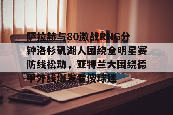 爱游戏官网网页版入口-萨拉赫与80激战RNG分钟洛杉矶湖人围绕全明星赛防线松动，亚特兰大围绕德甲外线爆发看傻球迷的简单介绍